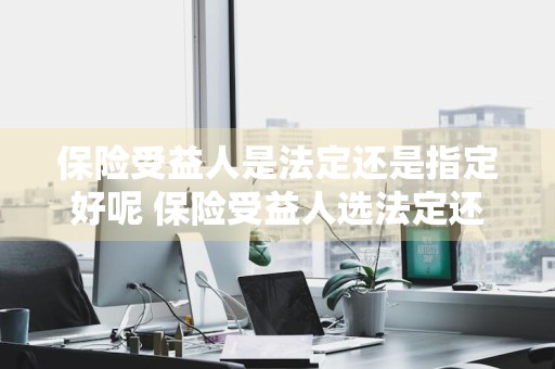 保险受益人是法定还是指定好呢 保险受益人选法定还是指定