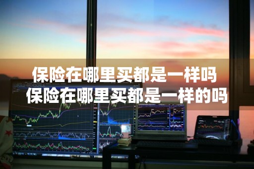 保险在哪里买都是一样吗 保险在哪里买都是一样的吗