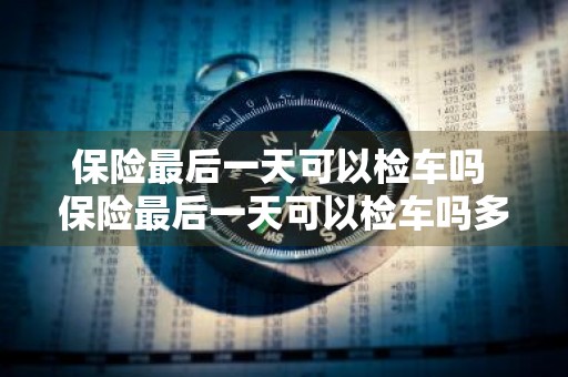 保险最后一天可以检车吗 保险最后一天可以检车吗多少钱
