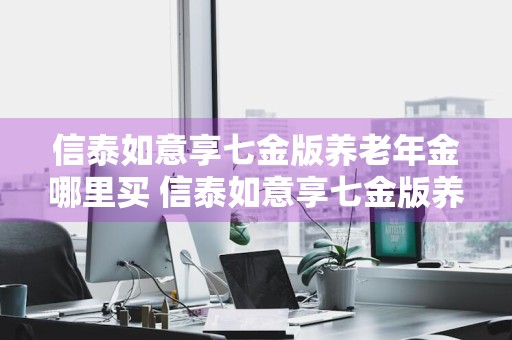 信泰如意享七金版养老年金哪里买 信泰如意享七金版养老年金保险