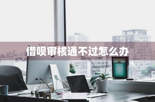 借呗审核通不过怎么办
