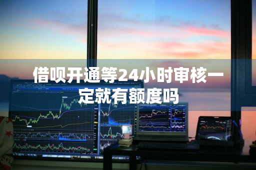 借呗开通等24小时审核一定就有额度吗
