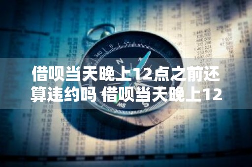 借呗当天晚上12点之前还算违约吗 借呗当天晚上12点之前还算违约吗为什么