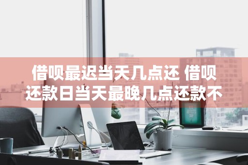 借呗最迟当天几点还 借呗还款日当天最晚几点还款不算逾期