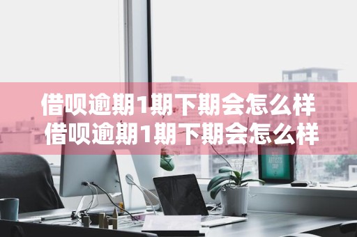 借呗逾期1期下期会怎么样 借呗逾期1期下期会怎么样吗