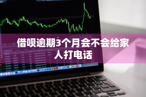借呗逾期3个月会不会给家人打电话