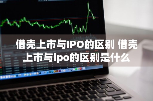 借壳上市与IPO的区别 借壳上市与ipo的区别是什么