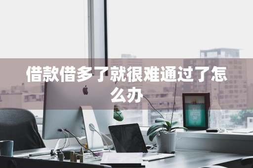 借款借多了就很难通过了怎么办