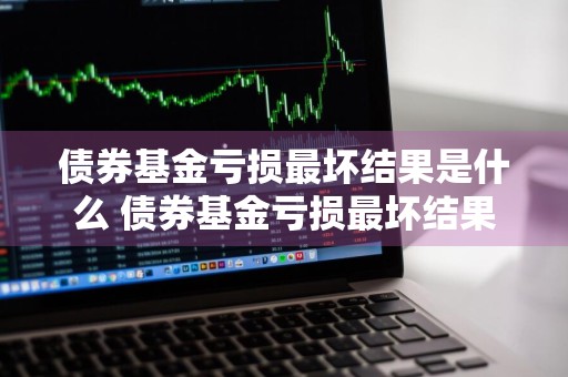 债券基金亏损最坏结果是什么 债券基金亏损最坏结果是什么意思