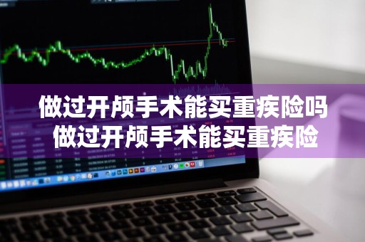 做过开颅手术能买重疾险吗 做过开颅手术能买重疾险吗多少钱