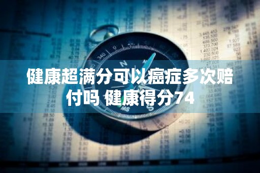 健康超满分可以癌症多次赔付吗 健康得分74