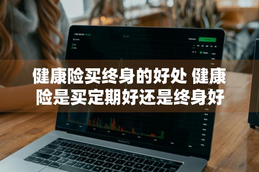 健康险买终身的好处 健康险是买定期好还是终身好