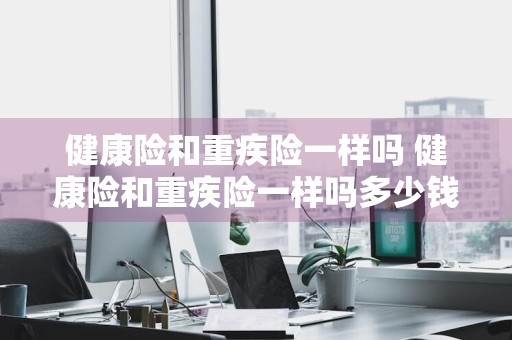 健康险和重疾险一样吗 健康险和重疾险一样吗多少钱