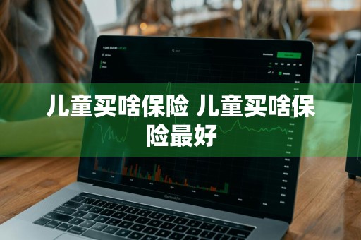 儿童买啥保险 儿童买啥保险最好