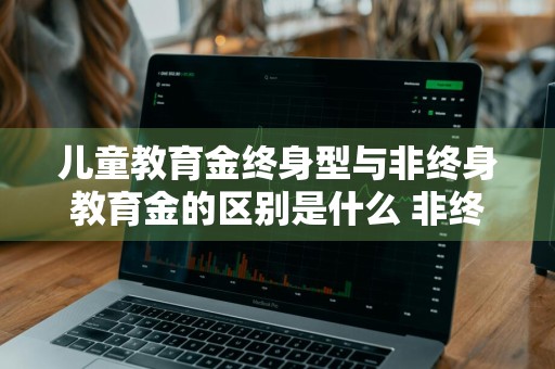 儿童教育金终身型与非终身教育金的区别是什么 非终身型的教育金保险产品