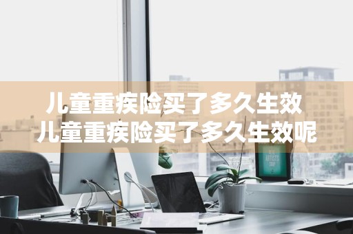 儿童重疾险买了多久生效 儿童重疾险买了多久生效呢