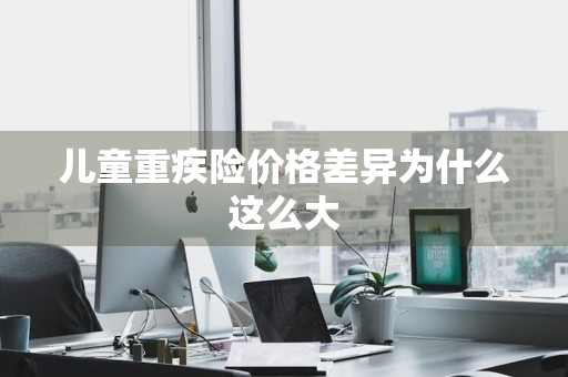 儿童重疾险价格差异为什么这么大