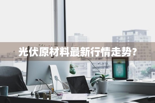 光伏原材料最新行情走势？