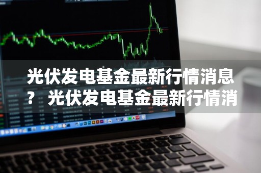 光伏发电基金最新行情消息？ 光伏发电基金最新行情消息新闻