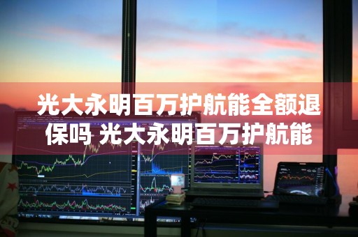 光大永明百万护航能全额退保吗 光大永明百万护航能全额退保吗是真的吗