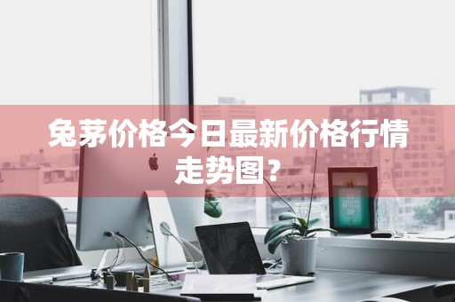 兔茅价格今日最新价格行情走势图？