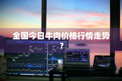 全国今日牛肉价格行情走势？