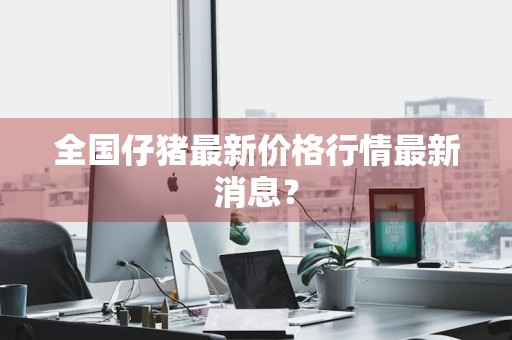 全国仔猪最新价格行情最新消息？