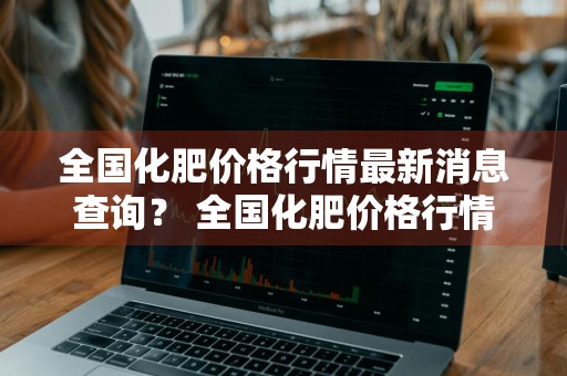 全国化肥价格行情最新消息查询？ 全国化肥价格行情最新消息查询表