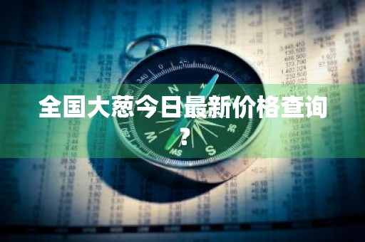 全国大葱今日最新价格查询？