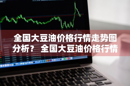 全国大豆油价格行情走势图分析？ 全国大豆油价格行情走势图分析最新