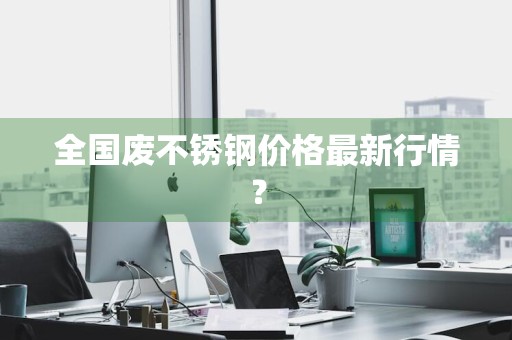 全国废不锈钢价格最新行情？