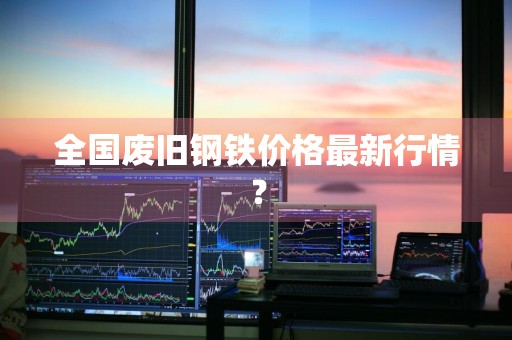 全国废旧钢铁价格最新行情？