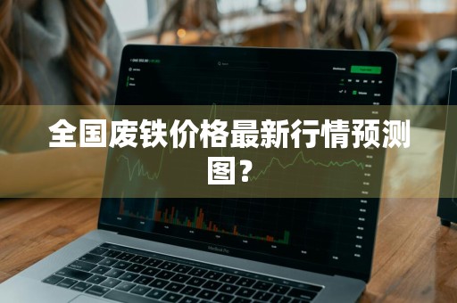 全国废铁价格最新行情预测图？