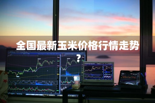 全国最新玉米价格行情走势？