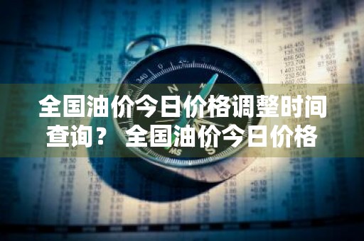 全国油价今日价格调整时间查询？ 全国油价今日价格调整时间查询表