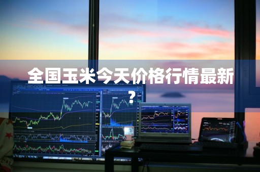全国玉米今天价格行情最新？