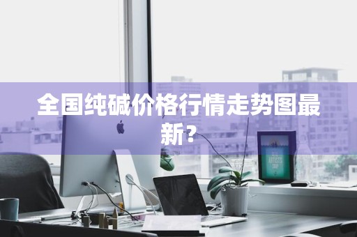 全国纯碱价格行情走势图最新？