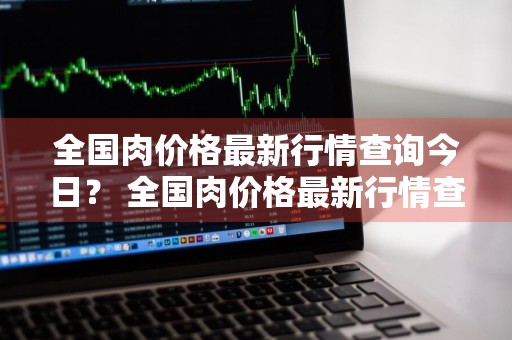 全国肉价格最新行情查询今日？ 全国肉价格最新行情查询今日价格