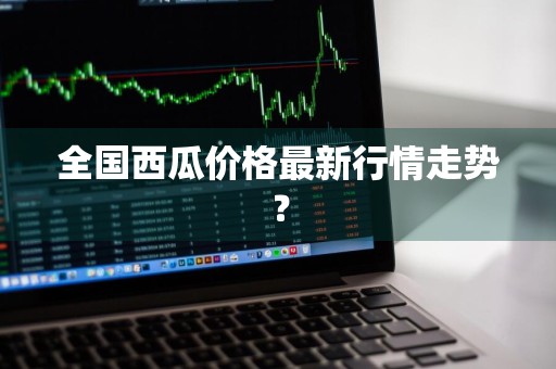全国西瓜价格最新行情走势？