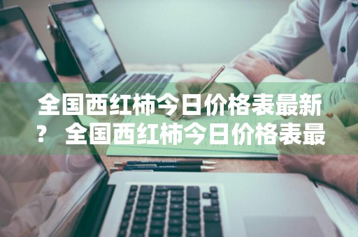 全国西红柿今日价格表最新？ 全国西红柿今日价格表最新行情