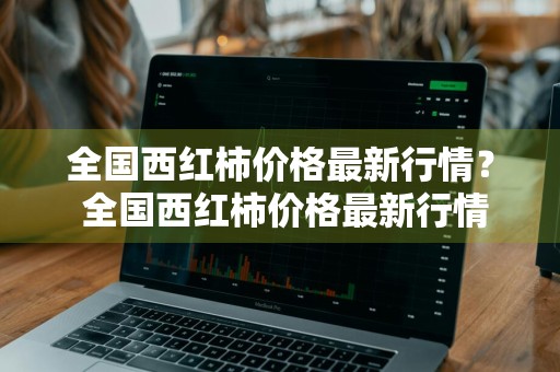 全国西红柿价格最新行情？ 全国西红柿价格最新行情