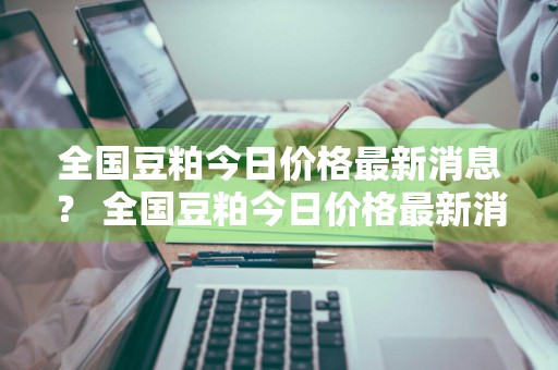 全国豆粕今日价格最新消息？ 全国豆粕今日价格最新消息行情