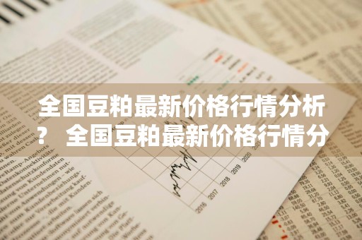 全国豆粕最新价格行情分析？ 全国豆粕最新价格行情分析表