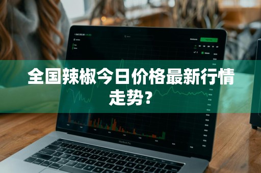 全国辣椒今日价格最新行情走势？