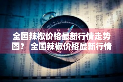 全国辣椒价格最新行情走势图？ 全国辣椒价格最新行情走势图