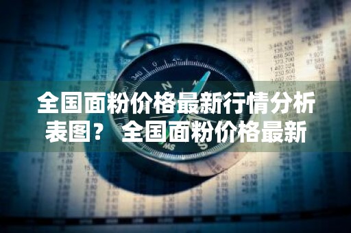 全国面粉价格最新行情分析表图？ 全国面粉价格最新行情分析表图片