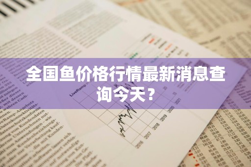 全国鱼价格行情最新消息查询今天？