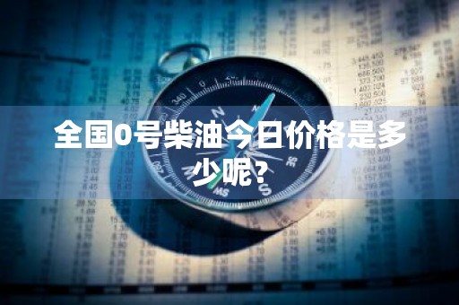 全国0号柴油今日价格是多少呢？