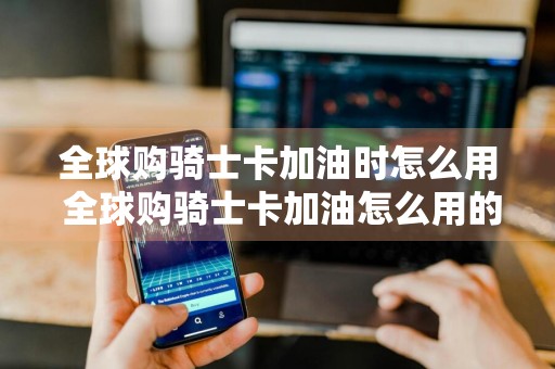 全球购骑士卡加油时怎么用 全球购骑士卡加油怎么用的过程