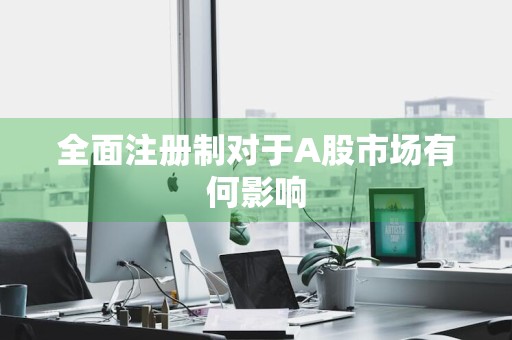全面注册制对于A股市场有何影响